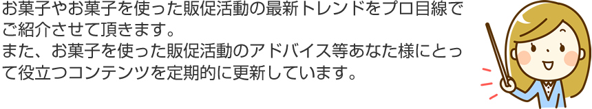 お菓子やお菓子を使った販促活動の最新トレンドをプロ目線でご紹介させて頂きます。また、お菓子を使った販促活動のアドバイス等あなた様にとって役立つコンテンツを定期的に更新しています。