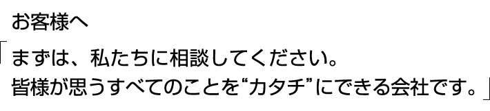 お客様へ 『まずは、私たちに相談してください。皆様が思うすべてのことを＜カタチ＞にできる会社です。』