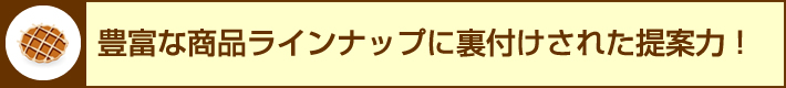 豊富な商品ラインナップに裏付けされた提案力！