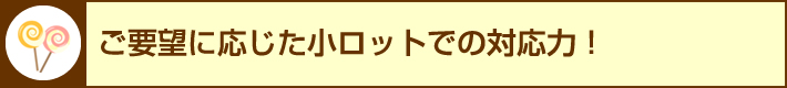 ご要望に応じた小ロットでの対応力！