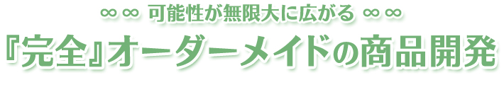 可能性が無限大に広がる『完全』オーダーメイドの商品開発